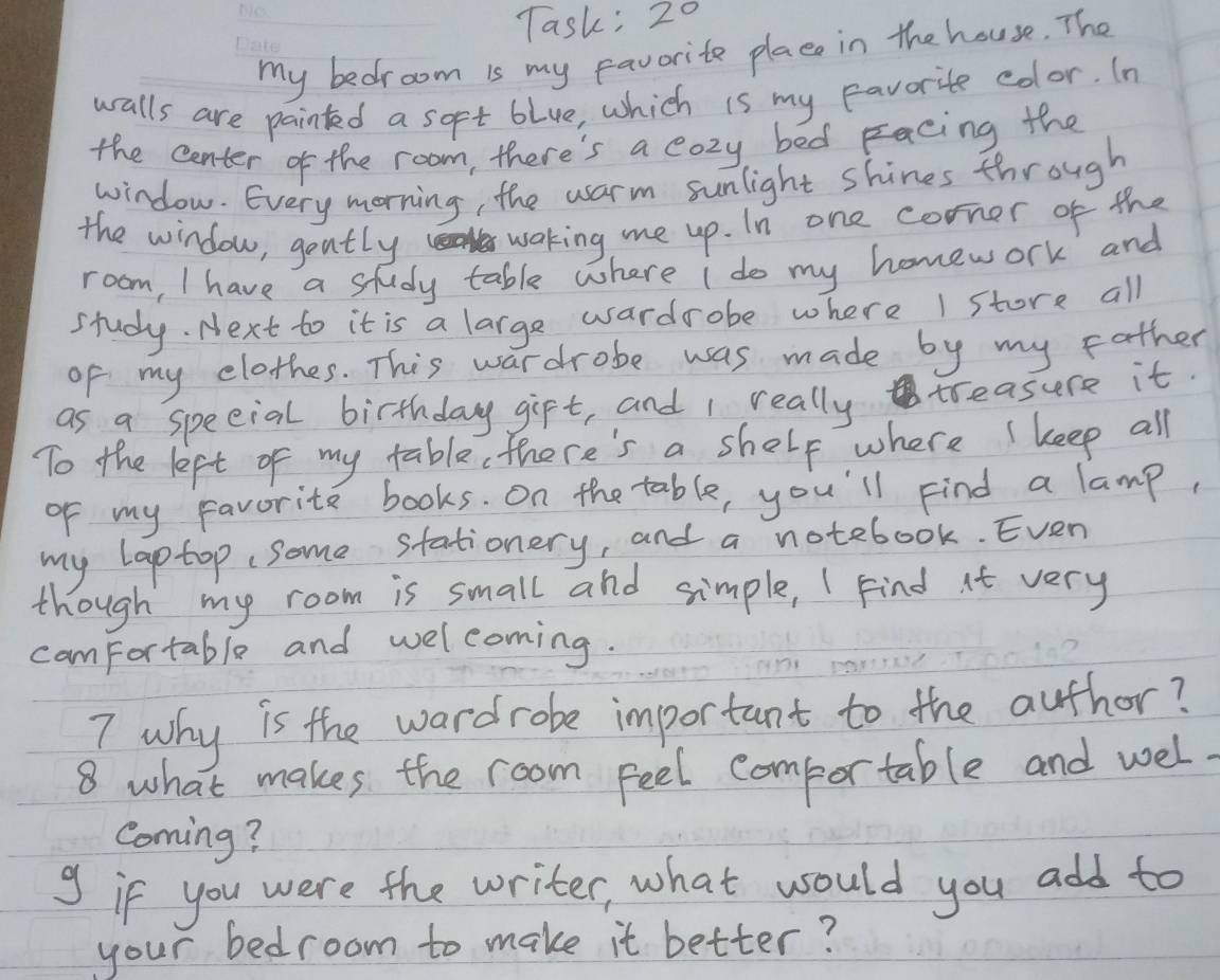 Task; 20 
my bedroom is my favorite place in the house. The 
walls are painted a sopt blue, which is my favorite color. In 
the center of the room, there's a cozy bed Eacing the 
window. Every morning, the warm sunlight shines through 
the window, gently waking me up. In one corner of the 
room, I have a study table where i do my homework and 
study. Next to it is a large wardrobe where I store all 
of my clothes. This wardrobe was made by my father 
as a speeial birthday gift, and I really treasure it. 
To the left of my table, there's a shelp where ( keep all 
of my favorite books. On the table, you'll Find a lamp, 
my laptop some stationery, and a notebook. Even 
though my room is small and simple, I Find it very 
comfortable and welcoming. 
7 why is the wardrobe important to the author? 
8 what makes the room feel comportable and wel 
Coming? 
9 if you were the writer, what would you add to 
your bedroom to make it better?