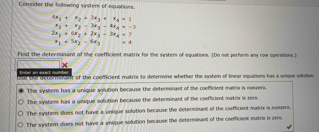 Consider the following system of equations.
4x_1+x_2+3x_3+x_4=1
x_1+x_2-3x_3-4x_4=-3
2x_1+6x_2+2x_3-3x_4=7
x_1+5x_2-6x_3=4
Find the determinant of the coefficient matrix for the system of equations. (Do not perform any row operations.)
Enter an exact number.
Use the determinant of the coefficient matrix to determine whether the system of linear equations has a unique solution.
The system has a unique solution because the determinant of the coefficient matrix is nonzero.
The system has a unique solution because the determinant of the coefficient matrix is zero.
The system does not have a unique solution because the determinant of the coefficient matrix is nonzero.
The system does not have a unique solution because the determinant of the coefficient matrix is zero,