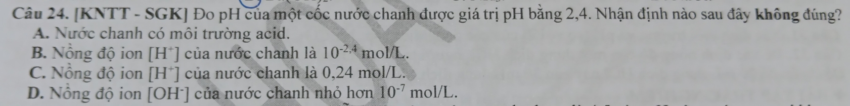 [KNTT - SGK] Đo pH của một cốc nước chanh được giá trị pH bằng 2,4. Nhận định nào sau đây không đúng?
A. Nước chanh có môi trường acid.
B. Nồng độ ion [H^+] của nước chanh là 10^(-2,4)mol/L.
C. Nổng độ ion [H^+] của nước chanh là 0,24 mol/L.
D. Nồng độ ion [OH^-] của nước chanh nhỏ hơn 10^(-7)mol/L.