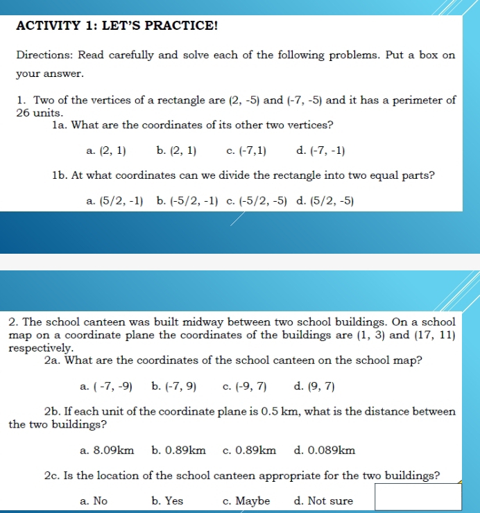 ACTIVITY 1: LET’S PRACTICE!
Directions: Read carefully and solve each of the following problems. Put a box on
your answer.
1. Two of the vertices of a rectangle are (2,-5) and (-7,-5) and it has a perimeter of
26 units.
1a. What are the coordinates of its other two vertices?
a. (2,1) b. (2,1) c. (-7,1) d. (-7,-1)
1b. At what coordinates can we divide the rectangle into two equal parts?
a. (5/2,-1) b. (-5/2,-1) C. (-5/2,-5) d. (5/2,-5)
2. The school canteen was built midway between two school buildings. On a school
map on a coordinate plane the coordinates of the buildings are (1,3) and (17,11)
respectively.
2a. What are the coordinates of the school canteen on the school map?
a. (-7,-9) b. (-7,9) c. (-9,7) d. (9,7)
2b. If each unit of the coordinate plane is 0.5 km, what is the distance between
the two buildings?
a. 8.09km b. 0.89km c. 0.89km d. 0.089km
2c. Is the location of the school canteen appropriate for the two buildings?
a. No b. Yes c. Maybe d. Not sure