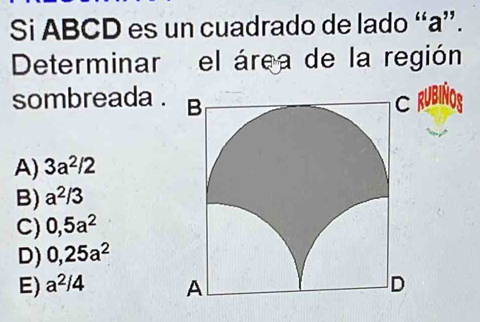 Si ABCD es un cuadrado de lado “ a ”.
Determinar el área de la región
sombreada . UBIÑO,
A) 3a^2/2
B) a^(2/3)
C) 0,5a^2
D) 0,25a^2
E) a^2/4