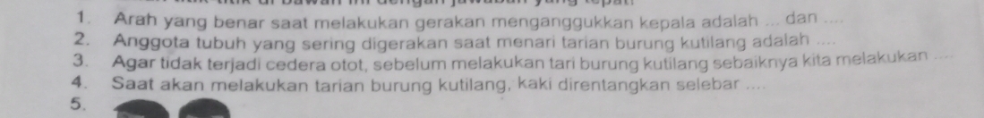 Arah yang benar saat melakukan gerakan menganggukkan kepala adalah ... dan .... 
2. Anggota tubuh yang sering digerakan saat menari tarian burung kutilang adalah .... 
3. Agar tidak terjadi cedera otot, sebelum melakukan tari burung kutilang sebaiknya kita melakukan .... 
4. Saat akan melakukan tarian burung kutilang, kaki direntangkan selebar .... 
5.