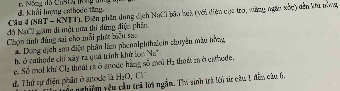 Nông độ CuSO4 trong dung đị
d. Khối lượng cathode tăng.
Câu 4 (SBT - KNTT). Điện phân dung dịch NaCl bão hoà (với điện cực trơ, màng ngăn xốp) đến khi nồng
độ NaCl giảm đi một nửa thì dừng điện phân.
Chọn tính đúng sai cho mỗi phát biểu sau
a. Dung dịch sau điện phân làm phenolphthalein chuyển màu hồng.
b. ở cathode chỉ xảy ra quá trình khử ion Na^+.
c. Số mol khí Cl_2 thoát ra ở anode bằng số mol H_2 thoát ra ở cathode.
^neg 1^-
d. Thứ tự điện phân ở anode là H_2O, CI
vắc nghiệm yêu cầu trả lời ngắn. Thí sinh trả lời từ câu 1 đến câu 6.