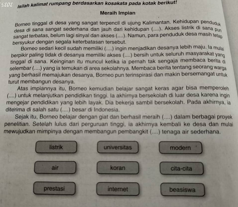 STOZ Isilah kalimat rumpang berdasarkan kosakata pada kotak berikut!
Meraih Impian
Borneo tinggal di desa yang sangat terpencil di ujung Kalimantan. Kehidupan penduduk
desa di sana sangat sederhana dan jauh dari kehidupan (....). Akses listrik di sana pun
sangat terbatas, belum lagi sinyal dan akses (.... .). Namun, para penduduk desa masih tetap
bersyukur dengan segala keterbatasan tersebut.
Borneo sedari kecil sudah memiliki (....) ingin menjadikan desanya lebih maju. la mulai
berpikir paling tidak di desanya memiliki akses (....) bersih untuk seluruh masyarakat yang
tinggal di sana. Keinginan itu muncul ketika ia pernah tak sengaja membaca berita di
selembar (....) yang ia temukan di area sekolahnya. Membaca berita tentang seorang warga
yang berhasil memajukan desanya, Borneo pun terinspirasi dan makin bersemangat untuk
turut membangun desanya.
Atas impiannya itu, Borneo kemudian belajar sangat keras agar bisa memperoleh
(....) untuk melanjutkan pendidikan tinggi. Ia akhirnya bersekolah di luar desa karena ingin
mengejar pendidikan yang lebih layak. Dia bekerja sambil bersekolah. Pada akhirnya, ia
diterima di salah satu (....) besar di Indonesia.
Sejak itu, Borneo belajar dengan giat dan berhasil meraih (....) dalam berbagai proyek
penelitian. Setelah lulus dari perguruan tinggi, ia akhirnya kembali ke desa dan mulai
mewujudkan mimpinya dengan membangun pembangkit (....) tenaga air sederhana.
listrik universitas modern
air koran cita-cita
prestasi internet beasiswa