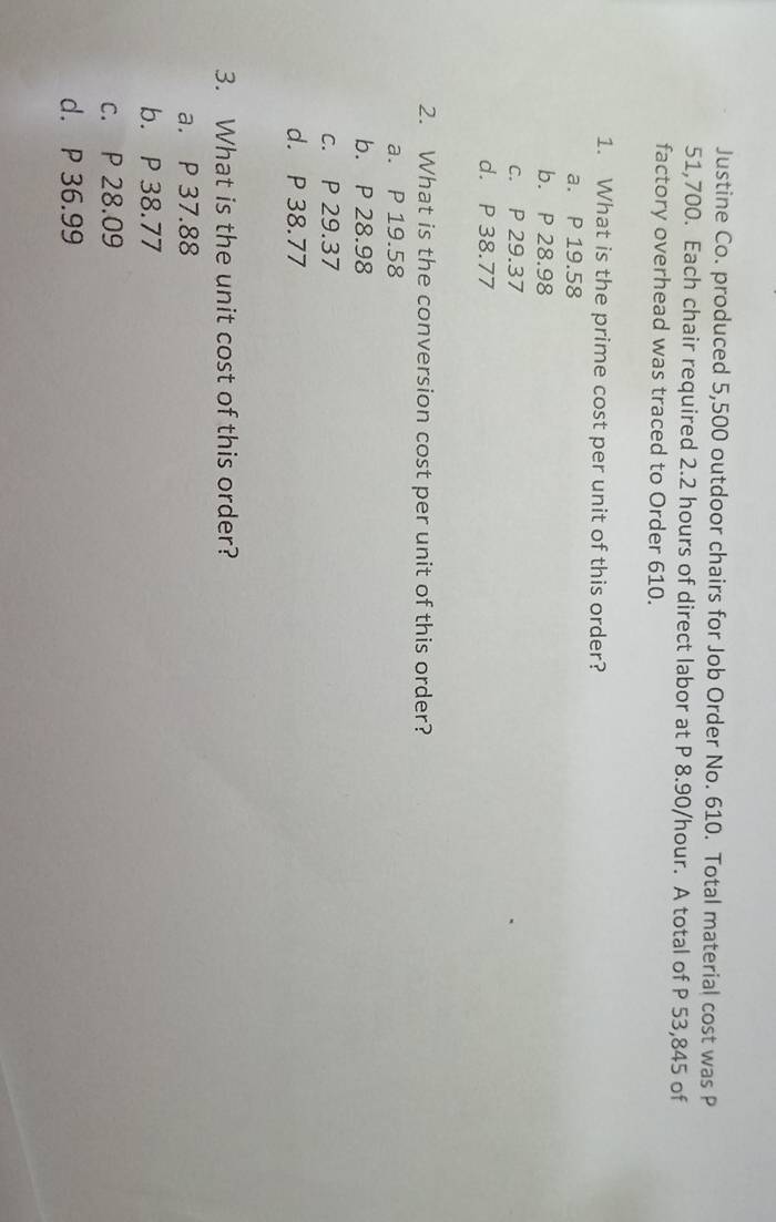 Justine Co. produced 5,500 outdoor chairs for Job Order No. 610. Total material cost was P
51,700. Each chair required 2.2 hours of direct labor at P 8.90/hour. A total of P 53,845 of
factory overhead was traced to Order 610.
1. What is the prime cost per unit of this order?
a. P 19.58
b. P 28.98
c. P 29.37
d. P 38.77
2. What is the conversion cost per unit of this order?
a. P 19.58
b. P 28.98
c. P 29.37
d. P 38.77
3. What is the unit cost of this order?
a. P 37.88
b. P 38.77
c. P 28.09
d. P 36.99