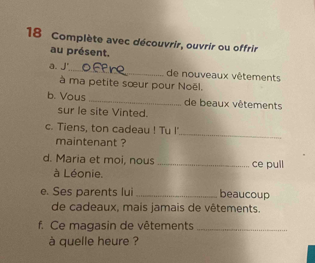 Complète avec découvrir, ouvrir ou offrir 
au présent. 
a. J'_ de nouveaux vêtements 
à ma petite sœur pour Noël. 
b. Vous _de beaux vêtements 
sur le site Vinted. 
_ 
c. Tiens, ton cadeau ! Tu I' 
maintenant ? 
d. Maria et moi, nous_ 
ce pull 
à Léonie. 
e. Ses parents lui_ 
beaucoup 
de cadeaux, mais jamais de vêtements. 
f. Ce magasin de vêtements_ 
à quelle heure ?