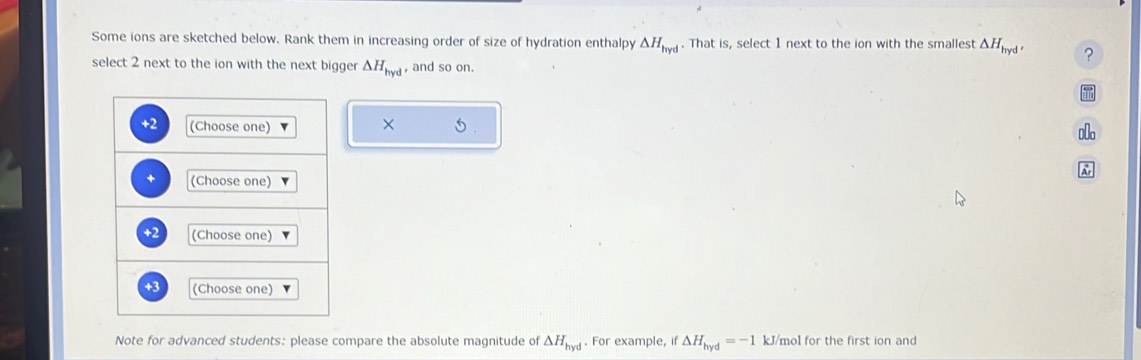 Some ions are sketched below. Rank them in increasing order of size of hydration enthalpy △ H_hyd. That is, select 1 next to the ion with the smallest △ H_hyd, ? 
select 2 next to the ion with the next bigger △ H_hyd , and so on. 
+2 (Choose one) 
× 
+ (Choose one) 
+2 (Choose one) 
+3 (Choose one) 
Note for advanced students: please compare the absolute magnitude of △ H_hyd. For example, if △ H_hyd=-1 kJ/mol for the first ion and