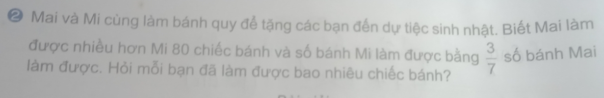 ② Mai và Mi cùng làm bánh quy để tặng các bạn đến dự tiệc sinh nhật. Biết Mai làm 
được nhiều hơn Mi 80 chiếc bánh và số bánh Mi làm được bằng  3/7  số bánh Mai 
làm được. Hỏi mỗi bạn đã làm được bao nhiêu chiếc bánh?