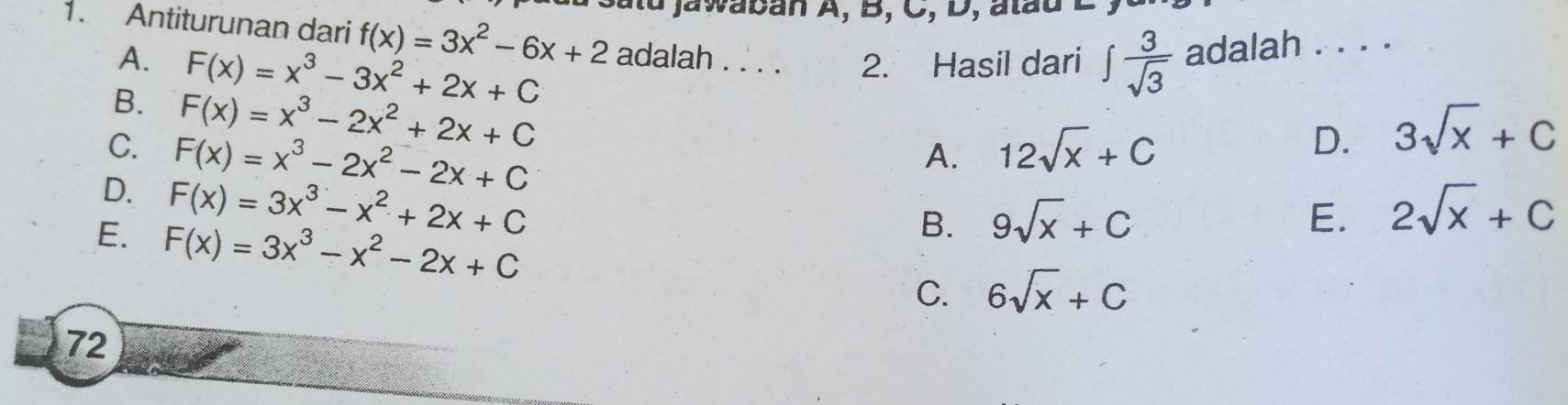 jawaban A, B, C, D, atau
1. Antiturunan dari f(x)=3x^2-6x+2 adalah . . . . 2. Hasil dari ∈t  3/sqrt(3)  adalah . . . .
A. F(x)=x^3-3x^2+2x+C
B. F(x)=x^3-2x^2+2x+C
C. F(x)=x^3-2x^2-2x+C 12sqrt(x)+C
A.
D. 3sqrt(x)+C
D. F(x)=3x^3-x^2+2x+C
B. 9sqrt(x)+C E. 2sqrt(x)+C
E. F(x)=3x^3-x^2-2x+C C. 6sqrt(x)+C
72