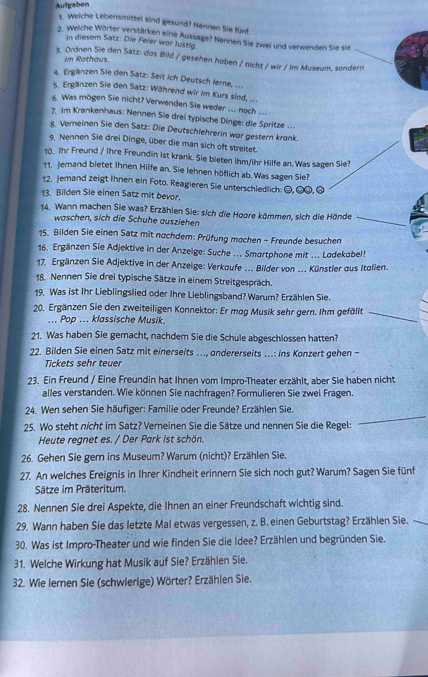 Aufgaben
1. Welche Lebensmittel sind gesund? Nennen Sie fünf.
2. Welche Wörter verstärken eine Aussage? Nennen Sie zwei und verwenden Sie sie
in diesem Satz: Die Feier war lustig.
3. Ordnen Sie den Satz: das Bild / gesehen haben / nicht / wir / im Museum. sonderr
im Rathaus.
4. Ergänzen Sie den Satz: Seit ich Deutsch lerne, ...
5. Ergänzen Sie den Satz: Während wir im Kurs sind, ...
6. Was mögen Sie nicht? Verwenden Sie weder ... noch ...
7. Im Krankenhaus: Nennen Sie drei typische Dinge: die Spritze ...
8. Verneinen Sie den Satz: Die Deutschlehrerin war gestern krank.
9. Nennen Sie drei Dinge, über die man sich oft streitet.
10. Ihr Freund / Ihre Freundin ist krank. Sie bieten ihm/ihr Hilfe an. Was sagen Sie?
11. Jemand bietet Ihnen Hilfe an. Sie lehnen höflich ab. Was sagen Sie?
12. Jemand zeigt Ihnen ein Foto. Reagieren Sie unterschiedlich: ☺, ☺☺, ☹
13. Bilden Sie einen Satz mit bevor.
_
14. Wann machen Sie was? Erzählen Sie: sich die Haare kämmen, sich die Hände
waschen, sich die Schuhe ausziehen
15. Bilden Sie einen Satz mit nachdem: Prüfung machen - Freunde besuchen
16. Ergänzen Sie Adjektive in der Anzeige: Suche ... Smartphone mit ... Ladekabel!
17. Ergänzen Sie Adjektive in der Anzeige: Verkaufe ... Bilder von ... Künstler aus Italien.
18. Nennen Sie drei typische Sätze in einem Streitgespräch.
19. Was ist Ihr Lieblingslied oder Ihre Lieblingsband? Warum? Erzählen Sie.
20. Ergänzen Sie den zweiteiligen Konnektor: Er mag Musik sehr gern. Ihm gefällt_
... Pop ... klassische Musik.
21. Was haben Sie gemacht, nachdem Sie die Schule abgeschlossen hatten?
22. Bilden Sie einen Satz mit einerseits …., andererseits …..: ins Konzert gehen -
Tickets sehr teuer
23. Ein Freund / Eine Freundin hat Ihnen vom Impro-Theater erzählt, aber Sie haben nicht
alles verstanden. Wie können Sie nachfragen? Formulieren Sie zwei Fragen.
24. Wen sehen Sie häufiger: Familie oder Freunde? Erzählen Sie.
25. Wo steht nicht im Satz? Verneinen Sie die Sätze und nennen Sie die Regel:
_
Heute regnet es. / Der Park ist schön.
26. Gehen Sie gern ins Museum? Warum (nicht)? Erzählen Sie.
27. An welches Ereignis in Ihrer Kindheit erinnern Sie sich noch gut? Warum? Sagen Sie fünf
Sätze im Präteritum.
28. Nennen Sie drei Aspekte, die Ihnen an einer Freundschaft wichtig sind.
29. Wann haben Sie das letzte Mal etwas vergessen, z. B. einen Geburtstag? Erzählen Sie.
30. Was ist Impro-Theater und wie finden Sie die Idee? Erzählen und begründen Sie.
31. Welche Wirkung hat Musik auf Sie? Erzählen Sie.
32. Wie lernen Sie (schwierige) Wörter? Erzählen Sie.