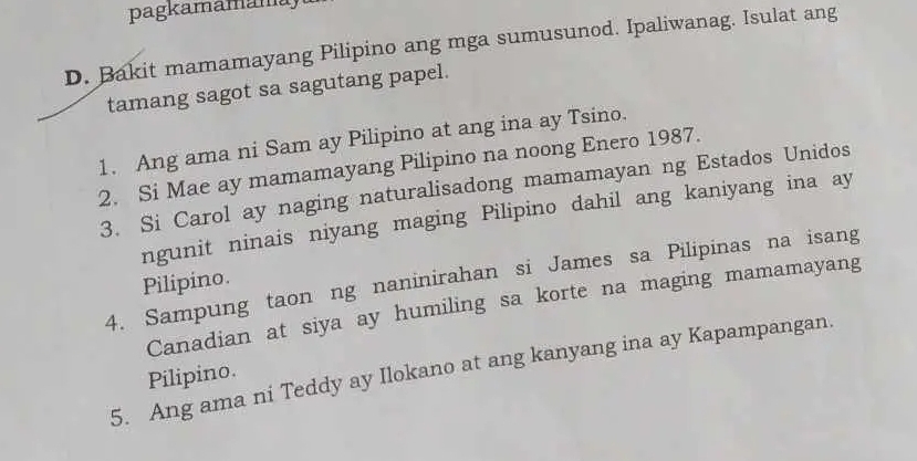 pagkamamamu 
D. Bakit mamamayang Pilipino ang mga sumusunod. Ipaliwanag. Isulat ang 
tamang sagot sa sagutang papel. 
1. Ang ama ni Sam ay Pilipino at ang ina ay Tsino. 
2. Si Mae ay mamamayang Pilipino na noong Enero 1987. 
3. Si Carol ay naging naturalisadong mamamayan ng Estados Unidos 
ngunit ninais niyang maging Pilipino dahil ang kaniyang ina ay 
4. Sampung taon ng naninirahan si James sa Pilipinas na isang 
Pilipino. 
Canadian at siya ay humiling sa korte na maging mamamayang 
5. Ang ama ni Teddy ay Ilokano at ang kanyang ina ay Kapampangan. 
Pilipino.