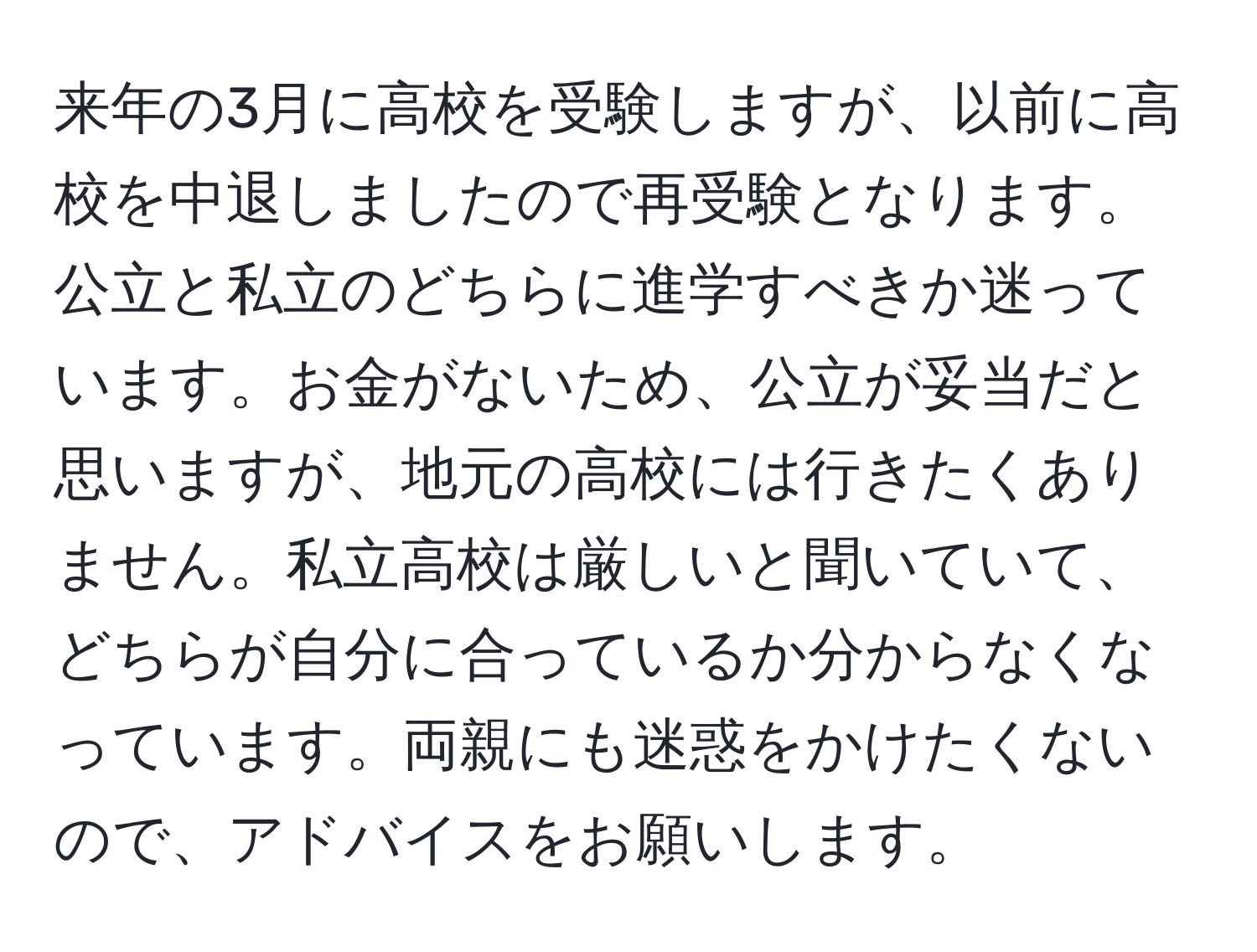 来年の3月に高校を受験しますが、以前に高校を中退しましたので再受験となります。公立と私立のどちらに進学すべきか迷っています。お金がないため、公立が妥当だと思いますが、地元の高校には行きたくありません。私立高校は厳しいと聞いていて、どちらが自分に合っているか分からなくなっています。両親にも迷惑をかけたくないので、アドバイスをお願いします。