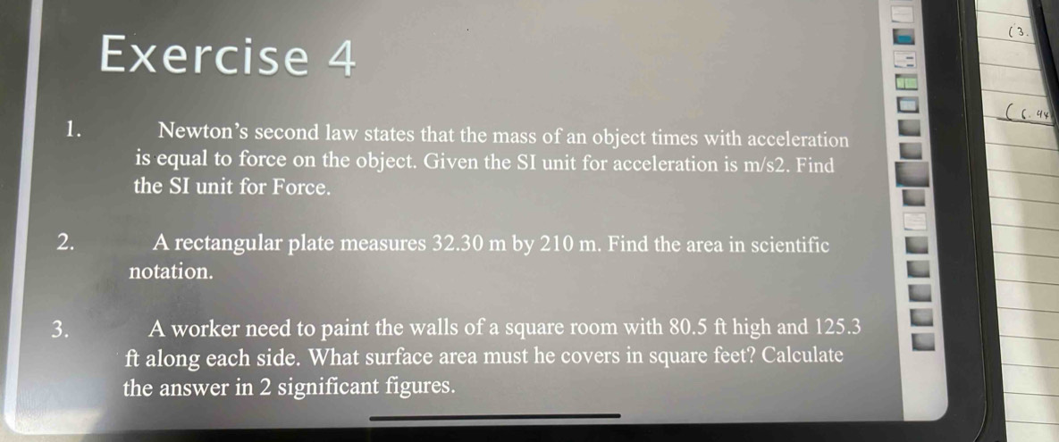 Newton’s second law states that the mass of an object times with acceleration 
is equal to force on the object. Given the SI unit for acceleration is m/s2. Find 
the SI unit for Force. 
2. A rectangular plate measures 32.30 m by 210 m. Find the area in scientific 
notation. 
3. A worker need to paint the walls of a square room with 80.5 ft high and 125.3
ft along each side. What surface area must he covers in square feet? Calculate 
the answer in 2 significant figures.