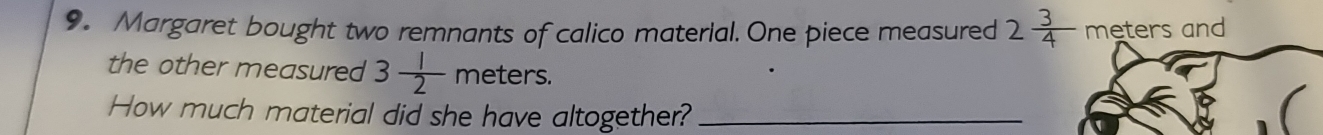 Margaret bought two remnants of calico material. One piece measured 2 3/4  meters and 
the other measured 3 1/2  meters. 
How much material did she have altogether?_