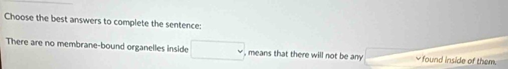 Choose the best answers to complete the sentence: 
There are no membrane-bound organelles inside □ , means that there will not be any _  found inside of them.