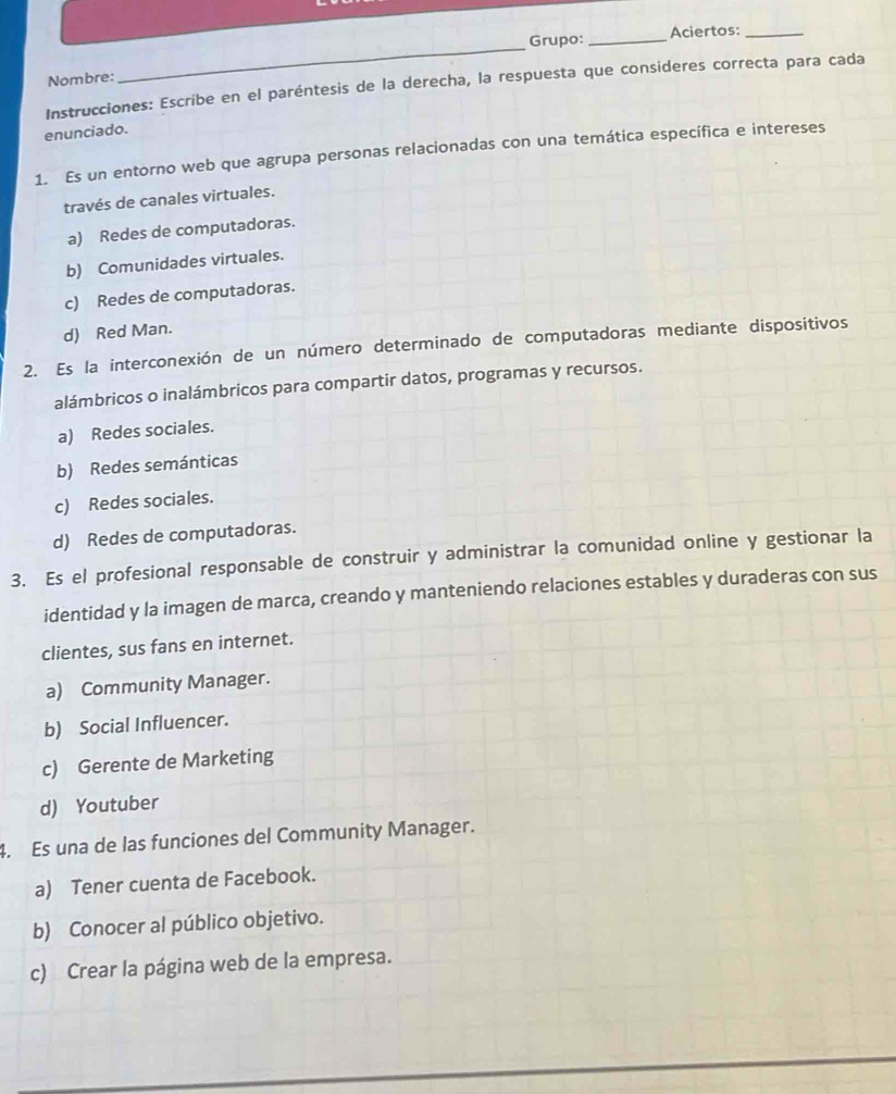 Grupo: _Aciertos:_
Nombre:
_
Instrucciones: Escribe en el paréntesis de la derecha, la respuesta que consideres correcta para cada
enunciado.
1. Es un entorno web que agrupa personas relacionadas con una temática específica e intereses
través de canales virtuales.
a) Redes de computadoras.
b) Comunidades virtuales.
c) Redes de computadoras.
d) Red Man.
2. Es la interconexión de un número determinado de computadoras mediante dispositivos
alámbricos o inalámbricos para compartir datos, programas y recursos.
a) Redes sociales.
b) Redes semánticas
c) Redes sociales.
d) Redes de computadoras.
3. Es el profesional responsable de construir y administrar la comunidad online y gestionar la
identidad y la imagen de marca, creando y manteniendo relaciones estables y duraderas con sus
clientes, sus fans en internet.
a) Community Manager.
b) Social Influencer.
c) Gerente de Marketing
d) Youtuber
4. Es una de las funciones del Community Manager.
a) Tener cuenta de Facebook.
b) Conocer al público objetivo.
c) Crear la página web de la empresa.