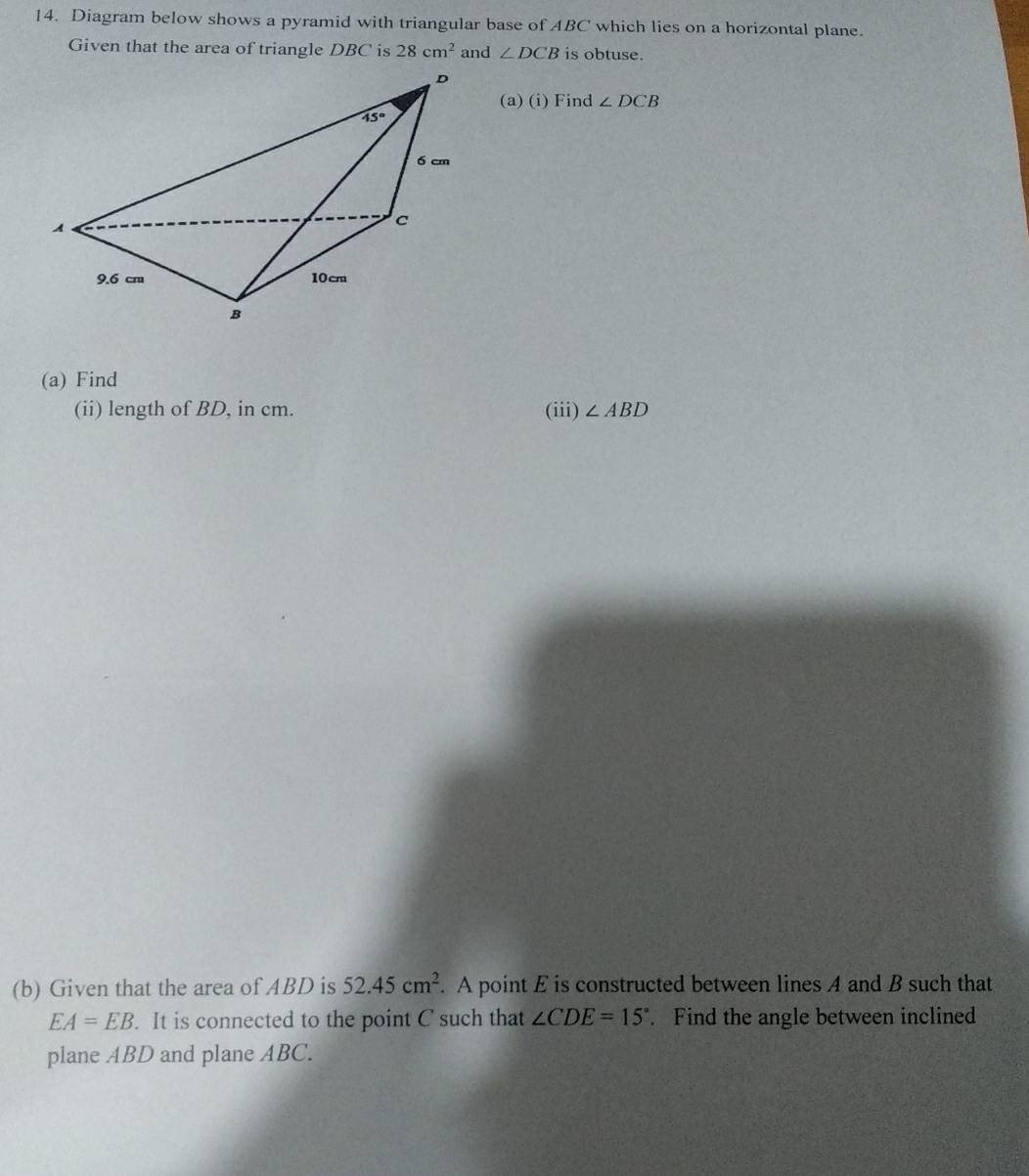 Diagram below shows a pyramid with triangular base of ABC which lies on a horizontal plane.
Given that the area of triangle DBC is 28cm^2 and ∠ DCB is obtuse.
(a) (i) Find ∠ DCB
(a) Find
(ii) length of BD, in cm. (iii) ∠ ABD
(b) Given that the area of ABD is 52.45cm^2. A point E is constructed between lines A and B such that
EA=EB. It is connected to the point C such that ∠ CDE=15°. Find the angle between inclined
plane ABD and plane ABC.