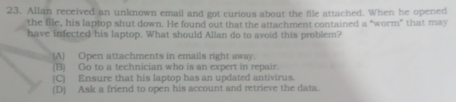 Allan received an unknown email and got curious about the file attached. When he opened
the file, his laptop shut down. He found out that the attachment contained a “worm” that may
have infected his laptop. What should Allan do to avoid this problem?
(A) Open attachments in emails right away.
(B) Go to a technician who is an expert in repair.
(C) Ensure that his laptop has an updated antivirus.
(D) Ask a friend to open his account and retrieve the data.