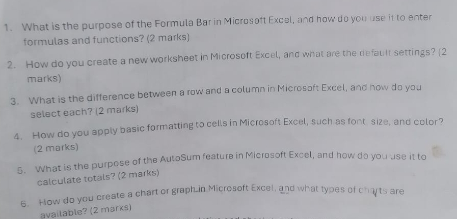 What is the purpose of the Formula Bar in Microsoft Excel, and how do you use it to enter 
formulas and functions? (2 marks) 
2. How do you create a new worksheet in Microsoft Excel, and what are the default settings? (2 
marks) 
3. What is the difference between a row and a column in Microsoft Excel, and how do you 
select each? (2 marks) 
4. How do you apply basic formatting to cells in Microsoft Excel, such as font, size, and color? 
(2 marks) 
5. What is the purpose of the AutoSum feature in Microsoft Excel, and how do you use it to 
calculate totals? (2 marks) 
6. How do you create a chart or graph in Microsoft Excel, and what types of charts are 
available? (2 marks)