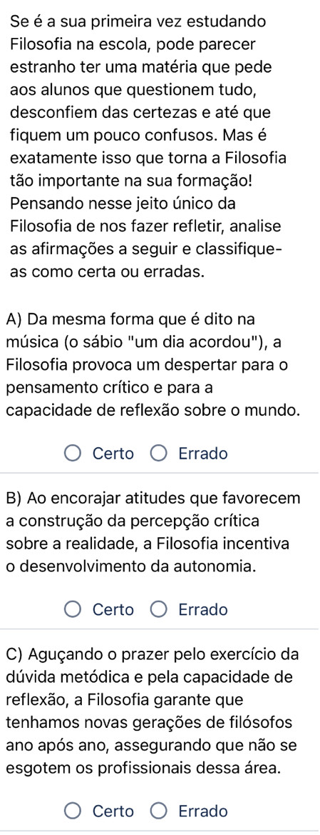 Se é a sua primeira vez estudando
Filosofia na escola, pode parecer
estranho ter uma matéria que pede
aos alunos que questionem tudo,
desconfiem das certezas e até que
fiquem um pouco confusos. Mas é
exatamente isso que torna a Filosofia
tão importante na sua formação!
Pensando nesse jeito único da
Filosofia de nos fazer refletir, analise
as afirmações a seguir e classifique-
as como certa ou erradas.
A) Da mesma forma que é dito na
música (o sábio "um dia acordou"), a
Filosofia provoca um despertar para o
pensamento crítico e para a
capacidade de reflexão sobre o mundo.
Certo Errado
B) Ao encorajar atitudes que favorecem
a construção da percepção crítica
sobre a realidade, a Filosofia incentiva
o desenvolvimento da autonomia.
Certo Errado
C) Aguçando o prazer pelo exercício da
dúvida metódica e pela capacidade de
reflexão, a Filosofia garante que
tenhamos novas gerações de filósofos
ano após ano, assegurando que não se
esgotem os profissionais dessa área.
Certo Errado