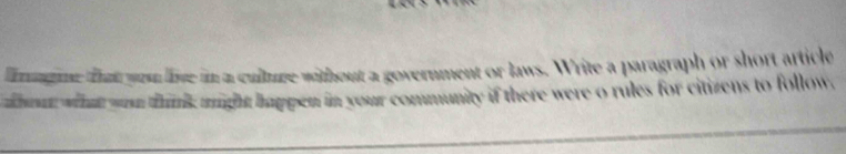 fagine that you live in a culture without a government or laws. Write a paragraph or short article 
a what yon think might happen in your community if there were o rules for citizens to follow,