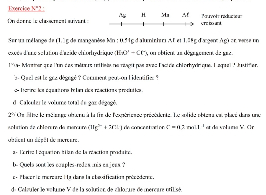 Exercice _ N°2 :
Ag H Mn Al Pouvoir réducteur 
On donne le classement suivant : croissant 
Sur un mélange de (1,1g de manganèse Mn; 0,54g d'aluminium Aℓ et 1,08g d'argent Ag) on verse un 
excès d'une solution d'acide chlorhydrique (H_3O^++Cl^-) , on obtient un dégagement de gaz.
1° Va- Montrer que l'un des métaux utilisés ne réagit pas avec l'acide chlorhydrique. Lequel ? Justifier. 
b- Quel est le gaz dégagé ? Comment peut-on l'identifier ? 
c- Ecrire les équations bilan des réactions produites. 
d- Calculer le volume total du gaz dégagé.
2°/ On filtre le mélange obtenu à la fin de l'expérience précédente. Le solide obtenu est placé dans une 
solution de chlorure de mercure (Hg^(2+)+2Cl^-) de concentration C=0.2mol· L^(-1) et de volume V. On 
obtient un dépôt de mercure. 
a- Ecrire l'équation bilan de la réaction produite. 
b- Quels sont les couples-redox mis en jeux ? 
c- Placer le mercure Hg dans la classification précédente. 
d- Calculer le volume V de la solution de chlorure de mercure utilisé.