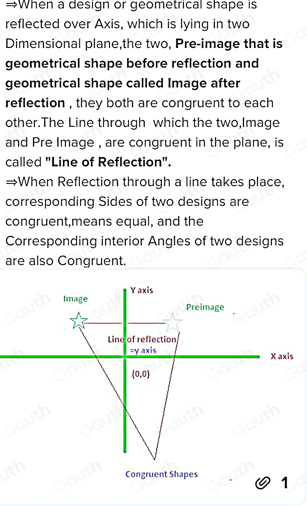 ;When a design or geometrical shape is 
reflected over Axis, which is lying in two 
Dimensional plane,the two, Pre-image that is 
geometrical shape before reflection and 
geometrical shape called Image after 
reflection , they both are congruent to each 
other.The Line through which the two,Image 
and Pre Image , are congruent in the plane, is 
called "Line of Reflection". 
→When Reflection through a line takes place, 
corresponding Sides of two designs are 
congruent,means equal, and the 
Corresponding interior Angles of two designs 
are also Congruent. 
Congruent Shapes 
1