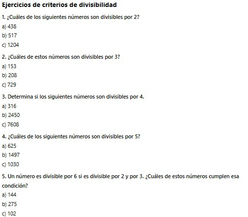 Ejercicios de criterios de divisibilidad
1. ¿Cuáles de los siguientes números son divisibles por 2?
a) 438
b) 517
c) 1204
2. ¿Cuáles de estos números son divisibles por 3?
a) 153
b) 208
c) 729
3. Determina si los siguientes números son divisibles por 4.
a) 316
b) 2450
c) 7608
4. ¿Cuáles de los siguientes números son divisibles por 5?
a) 625
b) 1497
c) 1030
5. Un número es divisible por 6 si es divisible por 2 y por 3. ¿Cuáles de estos números cumplen esa
condición?
a) 144
b) 275
c) 102