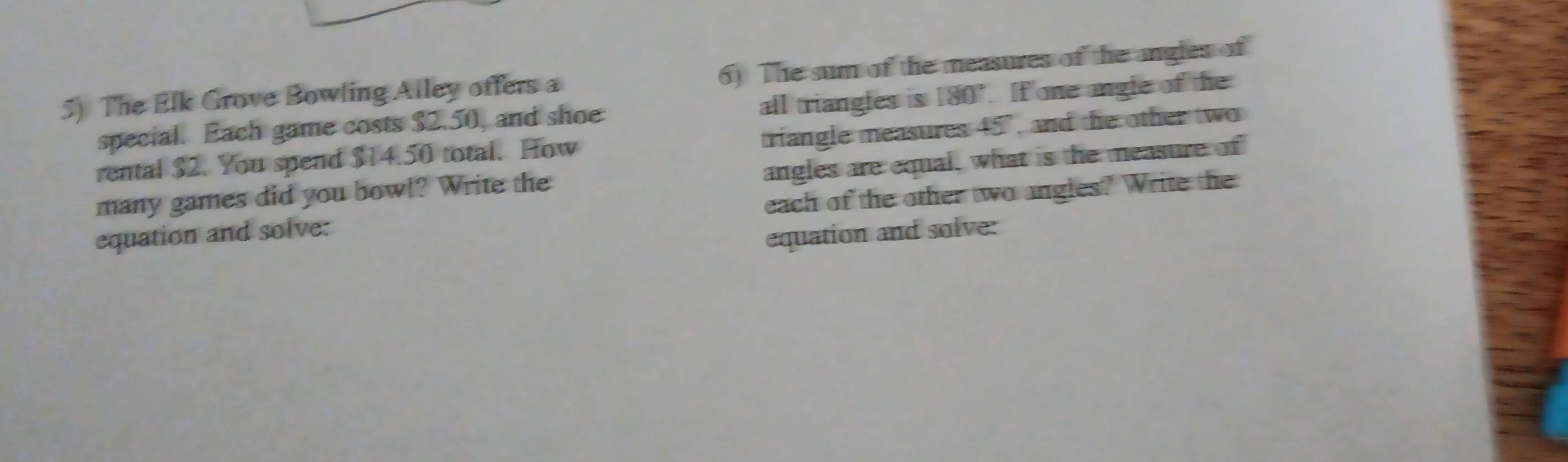 The Elk Grove Bowling Alley offers a 6) The sum of the measures of the angles of 
special. Each game costs $2.50, and shoe all triangles is 180° If one angle of the 
rental $2. You spend $14.50 total. How triangle measures 45°, and the other two 
many games did you bowl? Write the angles are equal, what is the measure of 
equation and solve: each of the other two angles? Write the 
equation and solve: