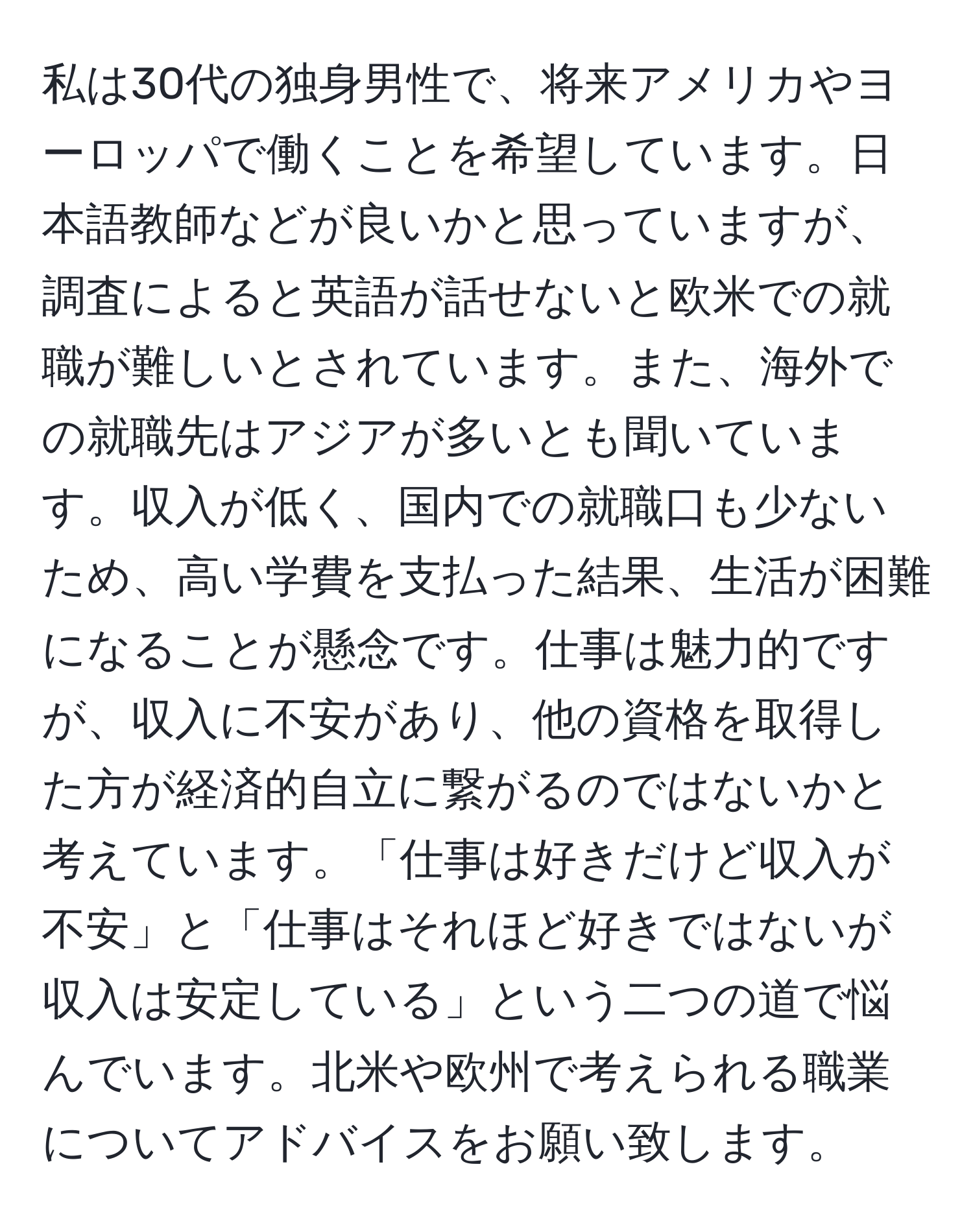 私は30代の独身男性で、将来アメリカやヨーロッパで働くことを希望しています。日本語教師などが良いかと思っていますが、調査によると英語が話せないと欧米での就職が難しいとされています。また、海外での就職先はアジアが多いとも聞いています。収入が低く、国内での就職口も少ないため、高い学費を支払った結果、生活が困難になることが懸念です。仕事は魅力的ですが、収入に不安があり、他の資格を取得した方が経済的自立に繋がるのではないかと考えています。「仕事は好きだけど収入が不安」と「仕事はそれほど好きではないが収入は安定している」という二つの道で悩んでいます。北米や欧州で考えられる職業についてアドバイスをお願い致します。