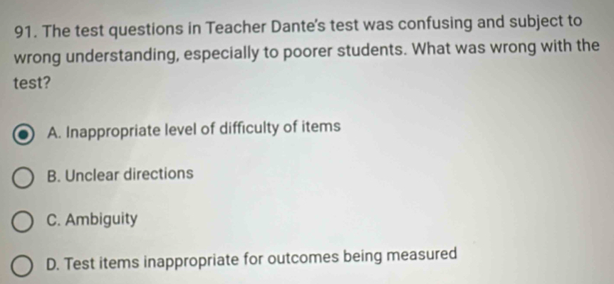 The test questions in Teacher Dante's test was confusing and subject to
wrong understanding, especially to poorer students. What was wrong with the
test?
A. Inappropriate level of difficulty of items
B. Unclear directions
C. Ambiguity
D. Test items inappropriate for outcomes being measured