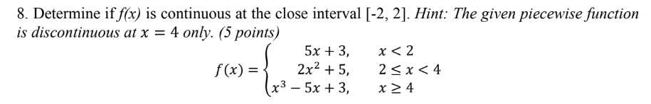 Determine if f(x) is continuous at the close interval [-2,2]. Hint: The given piecewise function 
is discontinuous at x=4 only. (5 points)
f(x)=beginarrayl 5x+3,x<2 2x^2+5,2≤ x<4 x^3-5x+3,x≥ 4endarray.