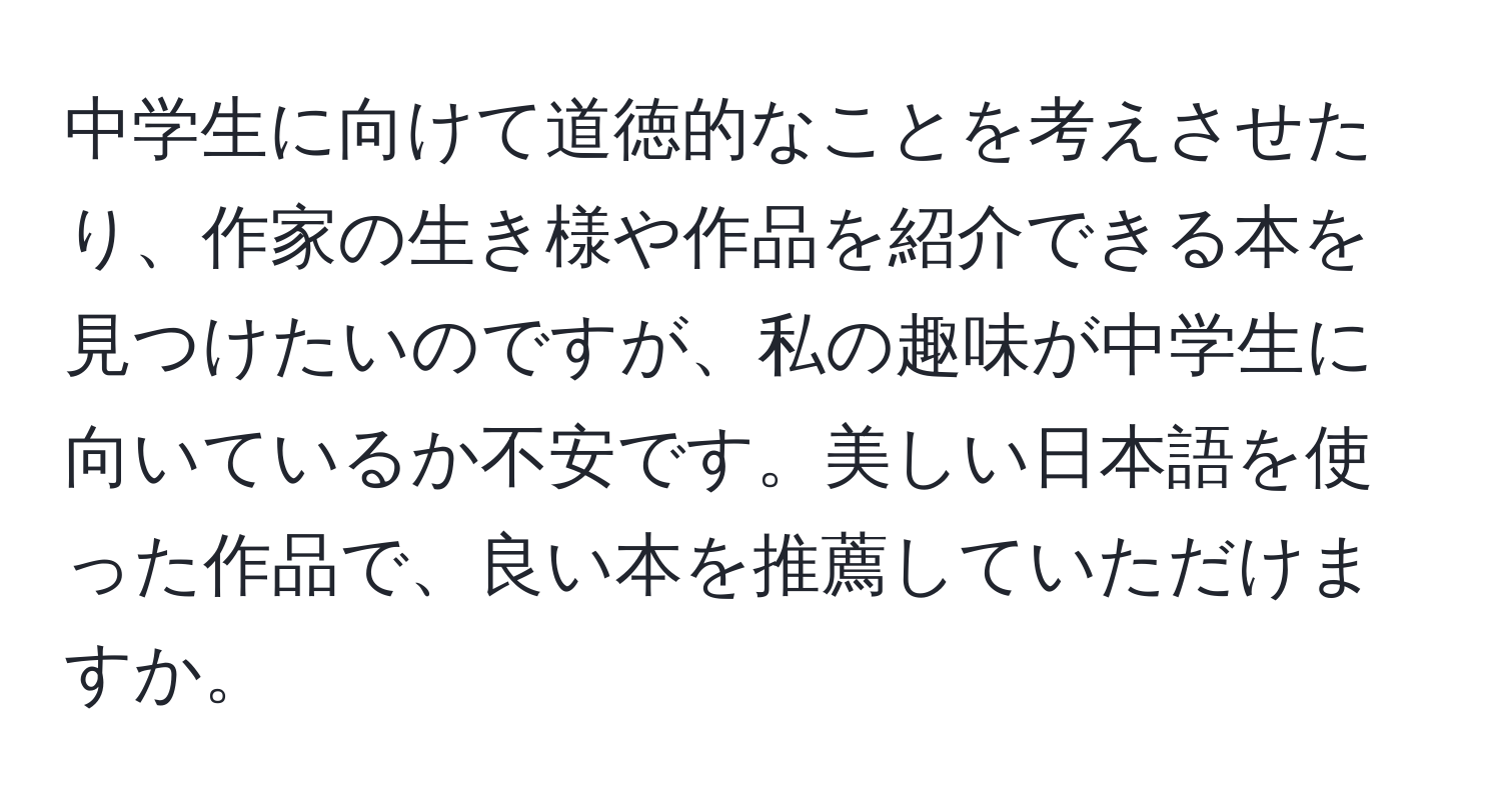 中学生に向けて道徳的なことを考えさせたり、作家の生き様や作品を紹介できる本を見つけたいのですが、私の趣味が中学生に向いているか不安です。美しい日本語を使った作品で、良い本を推薦していただけますか。