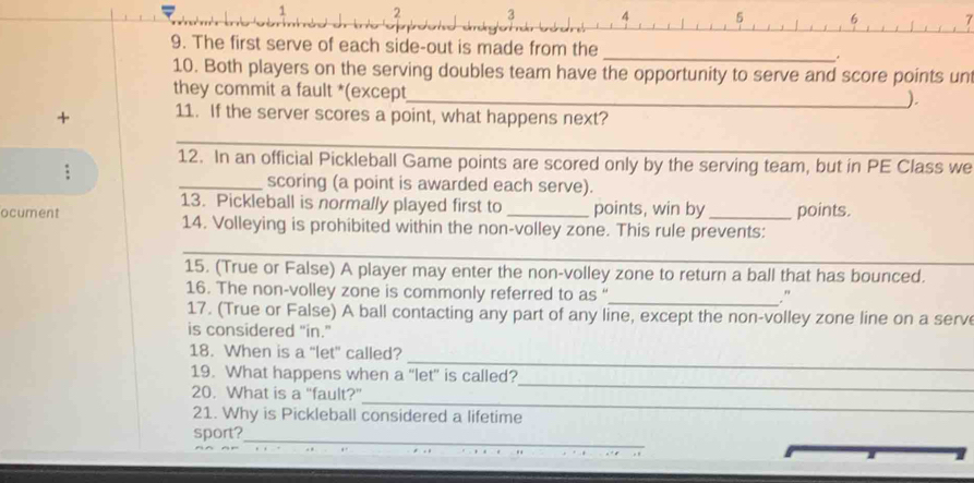 1 2 3 4 5 6 7
9. The first serve of each side-out is made from the _* 
10. Both players on the serving doubles team have the opportunity to serve and score points un 
they commit a fault *(except 
_). 
+ 11. If the server scores a point, what happens next? 
_ 
_ 
12. In an official Pickleball Game points are scored only by the serving team, but in PE Class we 
: 
_scoring (a point is awarded each serve). 
13. Pickleball is normally played first to points, win by points. 
ocument 14. Volleying is prohibited within the non-volley zone. This rule prevents: 
_ 
15. (True or False) A player may enter the non-volley zone to return a ball that has bounced. 
16. The non-volley zone is commonly referred to as “_ ." 
17. (True or False) A ball contacting any part of any line, except the non-volley zone line on a serv 
is considered "in." 
_ 
18. When is a “let” called? 
_ 
19. What happens when a “let” is called? 
_ 
20. What is a "fault?" 
21. Why is Pickleball considered a lifetime 
sport?_