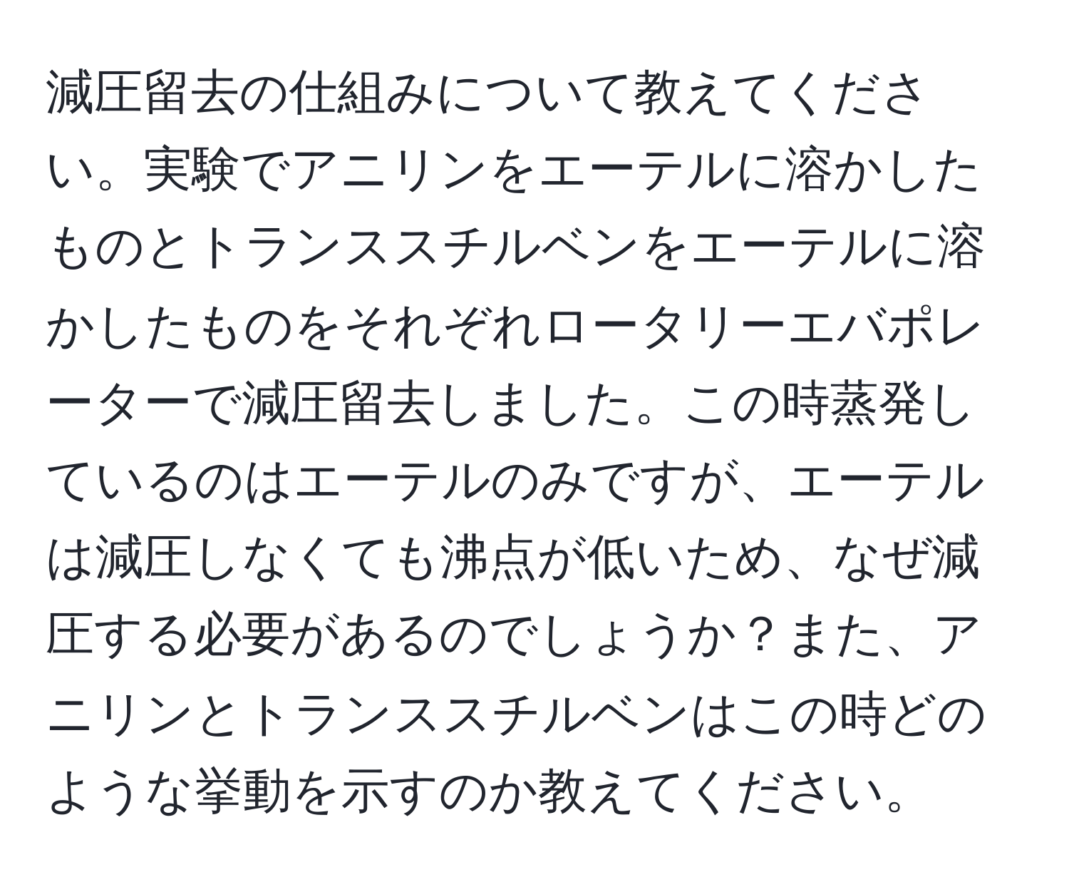 減圧留去の仕組みについて教えてください。実験でアニリンをエーテルに溶かしたものとトランススチルベンをエーテルに溶かしたものをそれぞれロータリーエバポレーターで減圧留去しました。この時蒸発しているのはエーテルのみですが、エーテルは減圧しなくても沸点が低いため、なぜ減圧する必要があるのでしょうか？また、アニリンとトランススチルベンはこの時どのような挙動を示すのか教えてください。