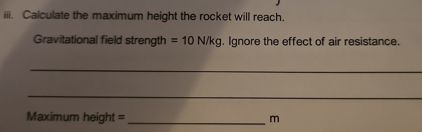 Calculate the maximum height the rocket will reach. 
Gravitational field strength =10N/kg. Ignore the effect of air resistance. 
_ 
_
Maximum height = _ m