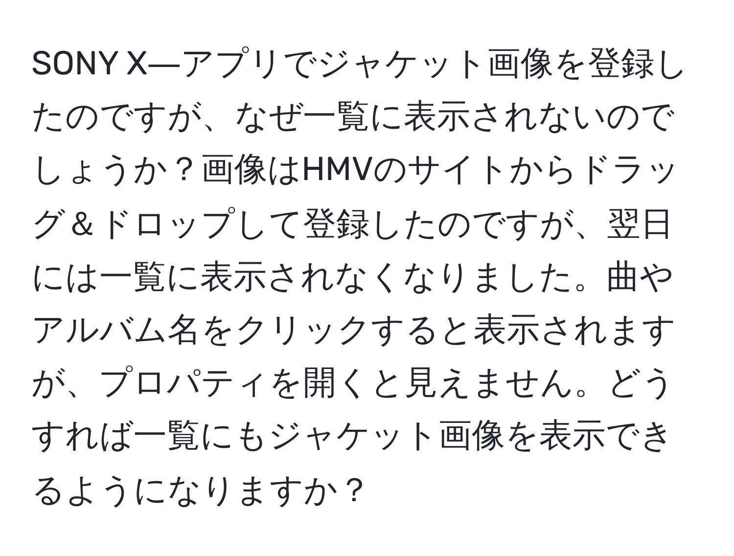 SONY X―アプリでジャケット画像を登録したのですが、なぜ一覧に表示されないのでしょうか？画像はHMVのサイトからドラッグ＆ドロップして登録したのですが、翌日には一覧に表示されなくなりました。曲やアルバム名をクリックすると表示されますが、プロパティを開くと見えません。どうすれば一覧にもジャケット画像を表示できるようになりますか？