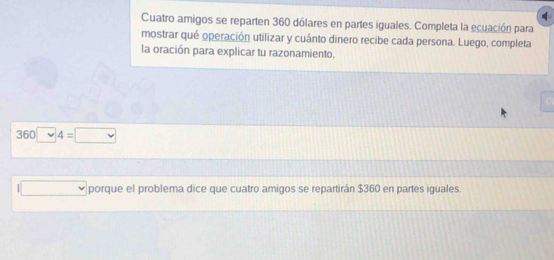 Cuatro amigos se reparten 360 dólares en partes iguales. Completa la ecuación para 
mostrar qué operación utilizar y cuánto dinero recibe cada persona. Luego, completa 
la oración para explicar tu razonamiento.
360
porque el problema dice que cuatro amigos se repartirán $360 en partes iguales.