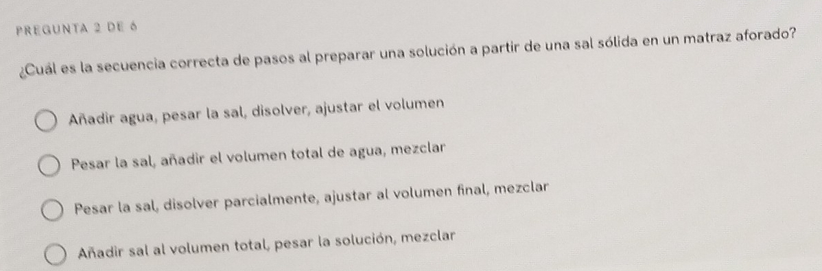 pregunta 2 de 6
¿Cuál es la secuencia correcta de pasos al preparar una solución a partir de una sal sólida en un matraz aforado?
Añadir agua, pesar la sal, disolver, ajustar el volumen
Pesar la sal, añadir el volumen total de agua, mezclar
Pesar la sal, disolver parcialmente, ajustar al volumen final, mezclar
Añadir sal al volumen total, pesar la solución, mezclar