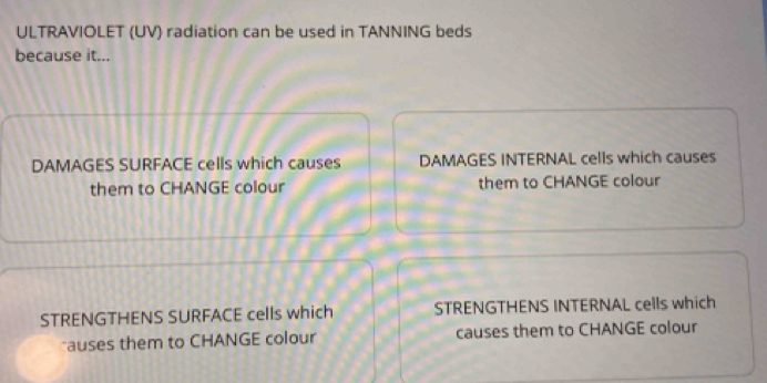 ULTRAVIOLET (UV) radiation can be used in TANNING beds
because it...
DAMAGES SURFACE cells which causes DAMAGES INTERNAL cells which causes
them to CHANGE colour them to CHANGE colour
STRENGTHENS SURFACE cells which STRENGTHENS INTERNAL cells which
*auses them to CHANGE colour causes them to CHANGE colour