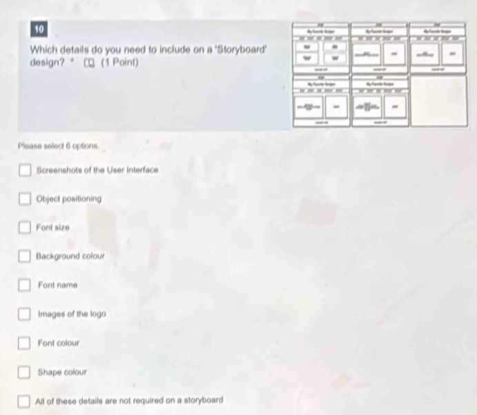 Which details do you need to include on a 'Storyboard'
design? (1 Point) 
Please select 6 options.
Screenshots of the User Interface
Object positioning
Font size
Background colour
Font name
Images of the logo
Font colour
Shape colour
All of these details are not required on a storyboard