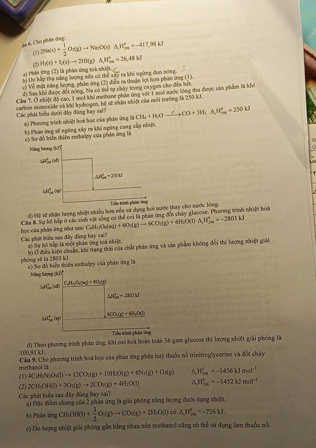 Ấu 6. Cho phân ứng:
(1) 2Na(s)+ 1/2 O_2(g)to Na_2O(s)△ _,H_(298)°=-417,98kJ
(2) H_2(s)+I_2(s)to 2HI (g) △ _1H_(201)°=26,48kJ
a) Phản ứng (2) là phản ứng toả nhiệt.
b) Dọ hấp thụ năng lượng nên có thể xảy ra khi ngừng đun nóng.
c) Về mặt năng lượng, phản ứng (2) diễn ra thuận lợi hơn phản ứng (1).
d) Sau khi được đốt nóng, Na có thể tự cháy trong oxygen cho đến hết.
Câu 7. Ở nhiệt độ cao, 1 mol khí methane phản ứng với 1 mol nước lòng thu được sản phẩm là khí
carbon monoxide và khí hydrogen, hệ sẽ nhận nhiệt của môi trường là 250 kJ.
Các phát biểu dưới đây đúng hay sai? CH_4+H_2Oxrightarrow fCO+3H_2△ _rH_298=250kJ
a) Phương trình nhiệt hoá học của phản ứng là
b) Phản ứng sẽ ngừng xảy ra khi ngừng cung cấp nhiệt.
c) Sơ đồ biển thiên enthalpy của phân ứng là
N
Năng lượng (kJ)
in
△ Hầu (cd)
△ H_(3n)^6=250kJ
1
△ H_(2n)^0(w)
Trền trình phản ứng
d) Hệ sẽ nhận lượng nhiệt nhiều hơn nều sử dụng hơi nước thay cho nước lỏng.
Cầu 8. Sự hô hấp ở các sinh vật sống có thể coi là phản ứng đốt cháy glucose. Phương trình nhiệt hoá
học của phản ứng như sau: C_6H_12O_6(aq)+6O_2(g)to 6CO_2(g)+6H_2O(l)△ _1H_(298)^0=-2803kJ
Các phát biểu sau đây đúng hay sai?
a) Sự hộ hấp là một phản ứng toả nhiệt.
b) Ở điều kiện chuẩn, khi trạng thái của chất phản ứng và sản phẩm không đổi thì lượng nhiệt giải
phóng sẽ là 2803 kJ.
c) Sơ đồ biến thiên enthalpy của phản ứng là
Năng lượng (kJ)
△ H_(2n)^0(cd) C_6H_12O_1(aq)+6O_2(g)
△ H_(2n)^0=-2803kJ
△ H_(5n)^4(sp) 6CO_2(g)+6H_2O(l)
Tiền trình phản ứng
d) Theo phương trình phản ứng, khi oxi hoá hoàn toàn 36 gam glucose thì lượng nhiệt giải phóng là
100,91 kJ.
Câu 9. Cho phương trình hoá học của phân ứng phân huỷ thuốc nổ trinitroglycerine và đốt cháy
methanol là
(1) 4C_3H_5N_3O_9(l)to 12CO_2(g)+10H_2O(g)+6N_2(g)+O_2(g) H_(298)^0=-1456kJmol^(-1)
(2) 2CH_3OH(l)+3O_2(g)to 2CO_2(g)+4H_2O(l) ^ H_(298)^0=-1452kJmol^(-1)
Các phát biểu sau đây đúng hay sai?
a) Đặc điểm chung của 2 phản ứng là giải phóng năng lượng dưới dạng nhiệt.
b) Phản ứng CH OH(l)+ 3/2 O_2(g)to CO_2(g)+2H_2O(l) có △ _rH_(298)^0=-726kJ.
c) Do lượng nhiệt giải phóng gần bằng nhau nên methanol cũng có thể sử dụng làm thuốc nổ.