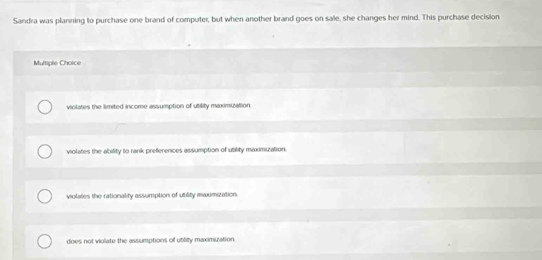 Sandra was planning to purchase one brand of computer, but when another brand goes on sale, she changes her mind. This purchase decision
Multiple Choice
violates the limited income assumption of utility maximization.
violates the ability to rank preferences assumption of utility maximization.
violates the rationality assumption of utility maximization.
does not violate the assumptions of utility maximization.