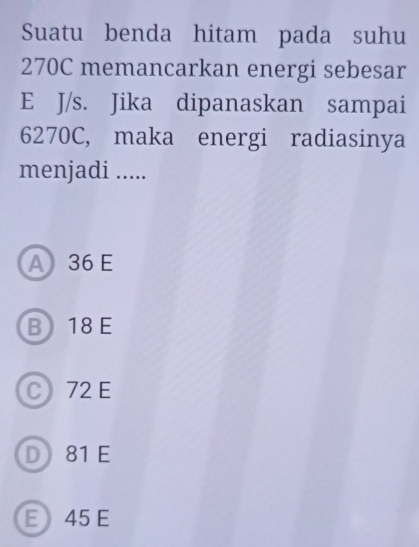 Suatu benda hitam pada suhu
270C memancarkan energi sebesar
E J/s. Jika dipanaskan sampai
6270C, maka energi radiasinya
menjadi .....
A 36 E
B 18 E
C 72 E
D 81 E
E 45 E