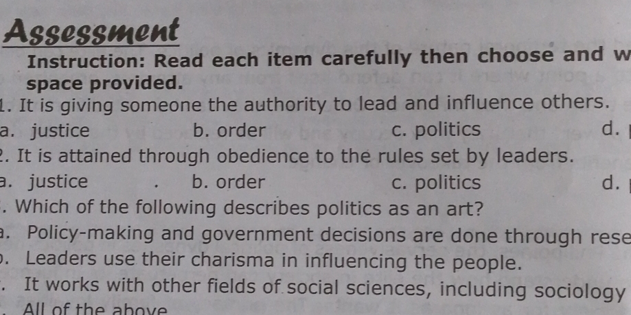 Assessment
Instruction: Read each item carefully then choose and w
space provided.
1. It is giving someone the authority to lead and influence others.
a. justice b. order c. politics d.
2. It is attained through obedience to the rules set by leaders.
a. justice b. order c. politics d.
. Which of the following describes politics as an art?
a. Policy-making and government decisions are done through rese. Leaders use their charisma in influencing the people.
. It works with other fields of social sciences, including sociology
All of the above