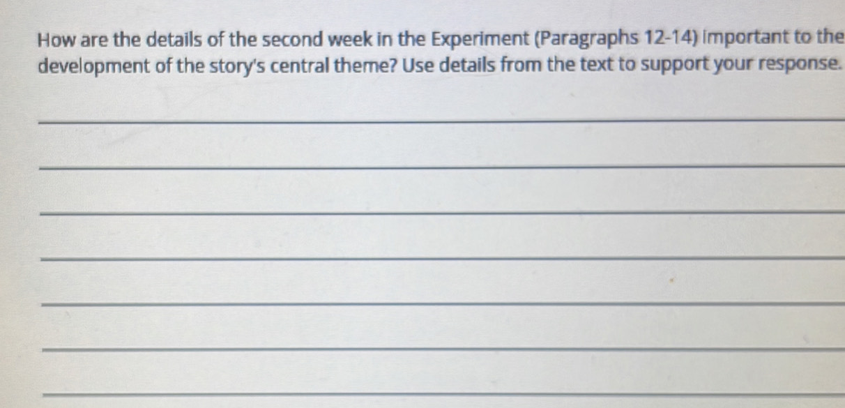 How are the details of the second week in the Experiment (Paragraphs 12-14) important to the 
development of the story's central theme? Use details from the text to support your response. 
_ 
_ 
_ 
_ 
_ 
_ 
_