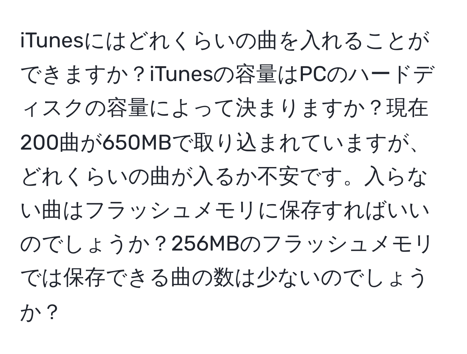 iTunesにはどれくらいの曲を入れることができますか？iTunesの容量はPCのハードディスクの容量によって決まりますか？現在200曲が650MBで取り込まれていますが、どれくらいの曲が入るか不安です。入らない曲はフラッシュメモリに保存すればいいのでしょうか？256MBのフラッシュメモリでは保存できる曲の数は少ないのでしょうか？