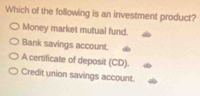 Which of the following is an investment product?
Money market mutual fund.
Bank savings account.
A certificate of deposit (CD).
Credit union savings account.