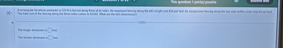 This question: 1 point(s) possible
Arectangular lot whose penmeter is 370 it is fenced along three of its sides. An expensive tencing along the lof's length cost $28 per foot. An inexpensive fencing along the hwo side widths costs only $4 per foot
The total cost of the fencing along the three sides comes to $3380. What are the lot's dimensions?
The longer dimension is □ loet
The shorter dimension is □ lool