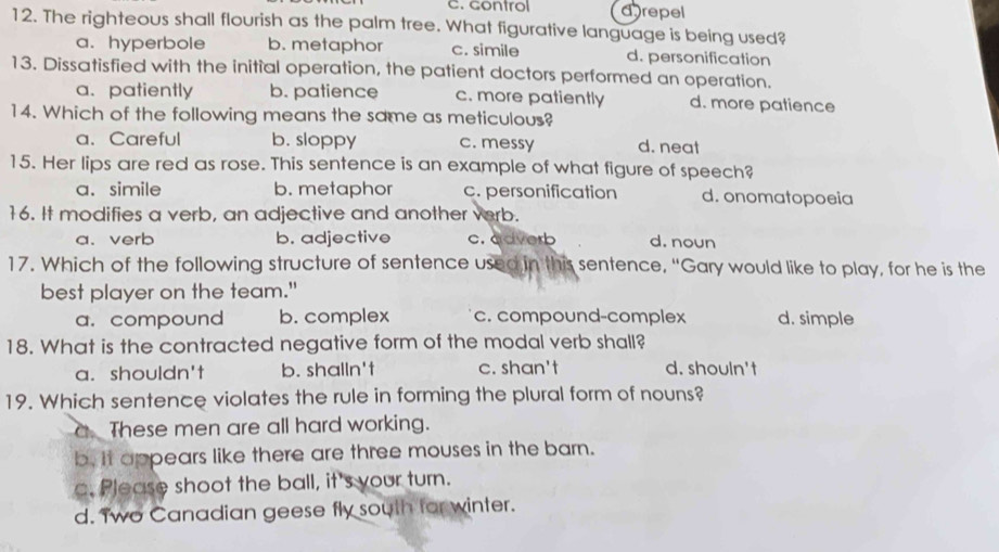 control drepel
12. The righteous shall flourish as the palm tree. What figurative language is being used?
a. hyperbole b. metaphor c. simile d. personification
13. Dissatisfied with the initial operation, the patient doctors performed an operation.
a.patiently b. patience c. more patiently d. more patience
14. Which of the following means the same as meticulous?
a、 Careful b. sloppy c. messy d. neat
15. Her lips are red as rose. This sentence is an example of what figure of speech?
a. simile b. metaphor c. personification d. onomatopoeia
16. It modifies a verb, an adjective and another verb.
a.verb b. adjective c. adverb d. noun
17. Which of the following structure of sentence used in this sentence, “Gary would like to play, for he is the
best player on the team."
a. compound b. complex c. compound-complex d. simple
18. What is the contracted negative form of the modal verb shall?
a. shouldn't b. shalln't c. shan't d. shouln't
19. Which sentence violates the rule in forming the plural form of nouns?
a These men are all hard working.
b. It appears like there are three mouses in the barn.
c. Please shoot the ball, it's your turn.
d. Two Canadian geese fly south for winter.